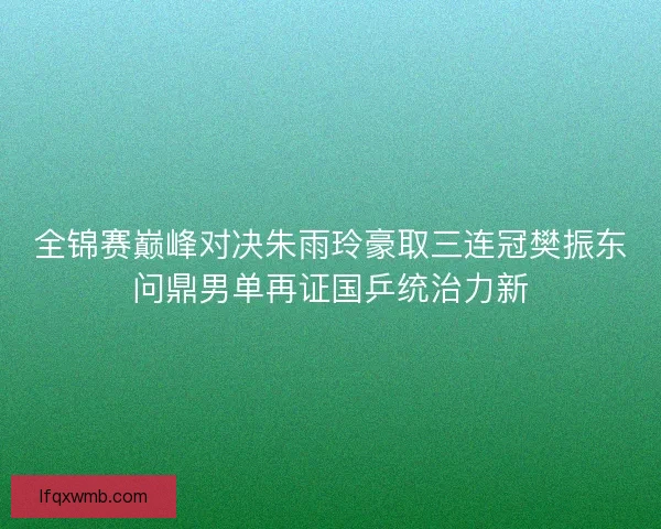 全锦赛巅峰对决朱雨玲豪取三连冠樊振东问鼎男单再证国乒统治力新