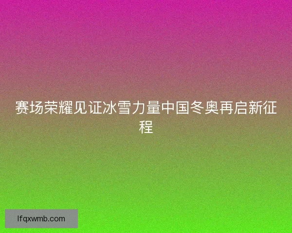 赛场荣耀见证冰雪力量中国冬奥再启新征程