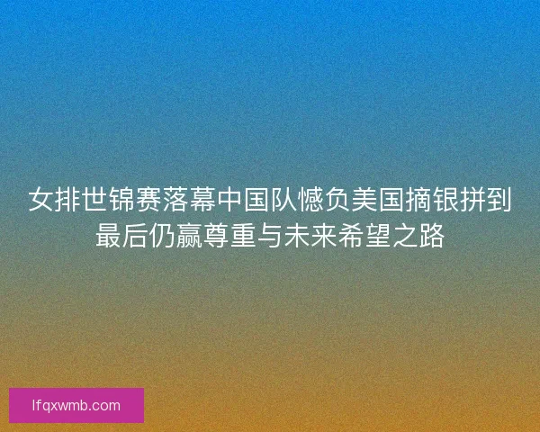 女排世锦赛落幕中国队憾负美国摘银拼到最后仍赢尊重与未来希望之路